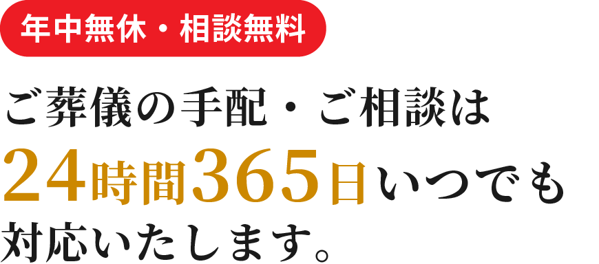 年中無休 ・ 相談無料 ご葬儀の手配・ご相談は 24時間365日いつでも 対応いたします。