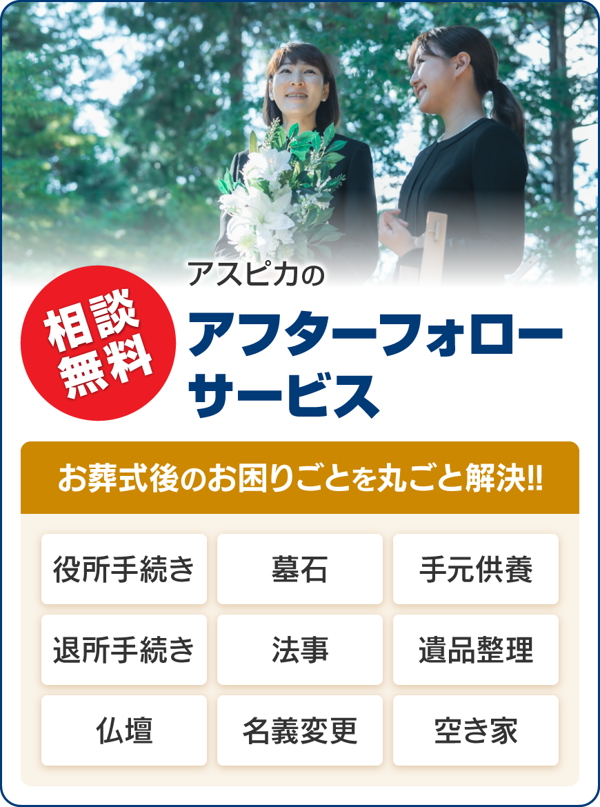 相談無料 アスピカのアフターフォローサービス。お葬式後のお困りごとを丸ごと解決!!役所手続き・墓石・手元供養・退所手続き・法事・遺品整理・仏壇・名義変更・空き家。