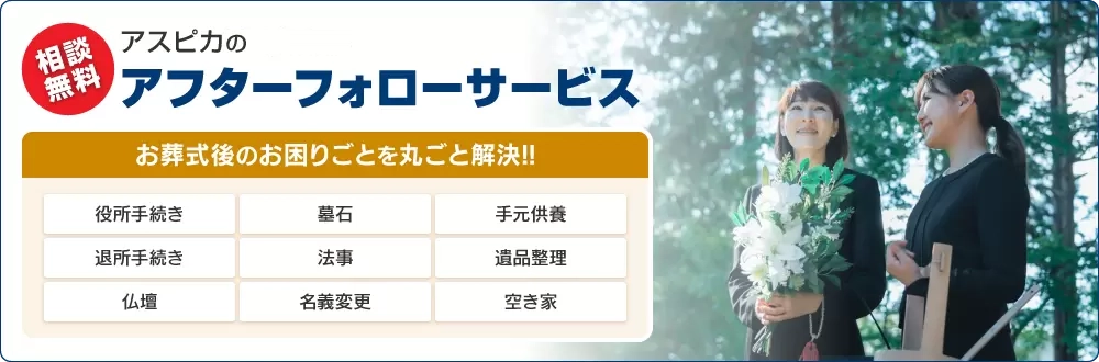 相談無料 アスピカのアフターフォローサービス。お葬式後のお困りごとを丸ごと解決!!役所手続き・墓石・手元供養・退所手続き・法事・遺品整理・仏壇・名義変更・空き家。